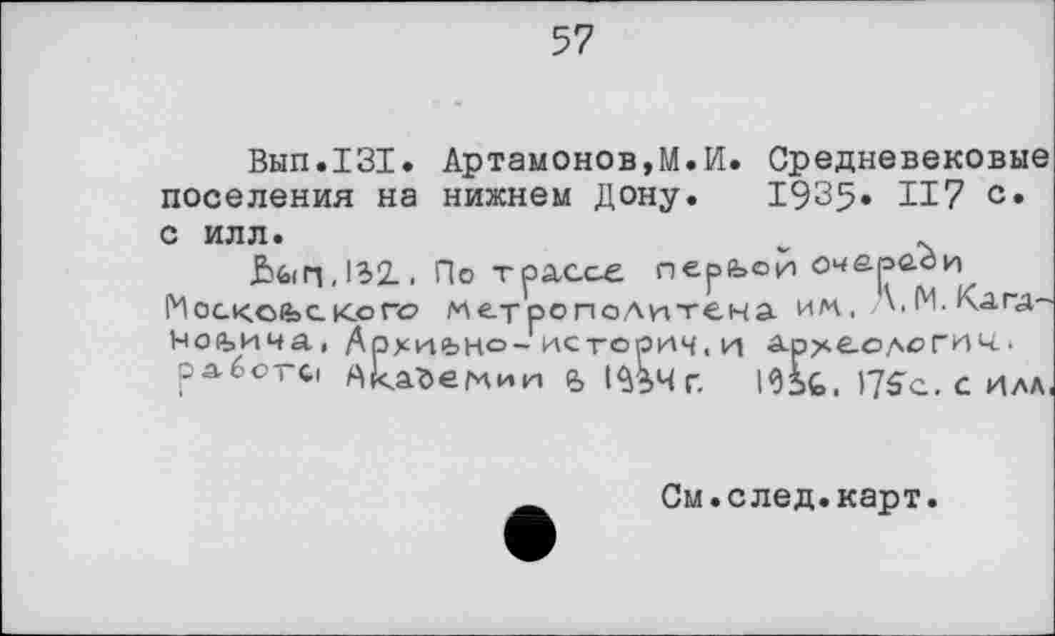 ﻿Вып.131. Артамонову.И. Средневековые поселения на нижнем Дону. 1935« И7 с* с илл.	w .
&б(п,1Э2., По тра,с.се перьой Московского метрополитена и/n. \.М.Кагд~ ^оьича, Архиіьно»-историч. и арке-ологич.
работсі АІсайеллии в І^Чг. ICifc, )7S"C. c илл.
См.след.карт.